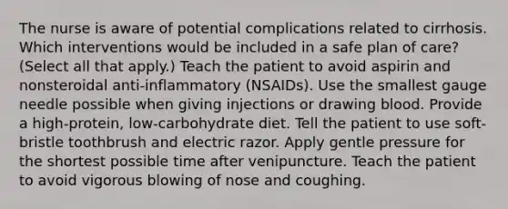 The nurse is aware of potential complications related to cirrhosis. Which interventions would be included in a safe plan of care? (Select all that apply.) Teach the patient to avoid aspirin and nonsteroidal anti-inflammatory (NSAIDs). Use the smallest gauge needle possible when giving injections or drawing blood. Provide a high-protein, low-carbohydrate diet. Tell the patient to use soft-bristle toothbrush and electric razor. Apply gentle pressure for the shortest possible time after venipuncture. Teach the patient to avoid vigorous blowing of nose and coughing.