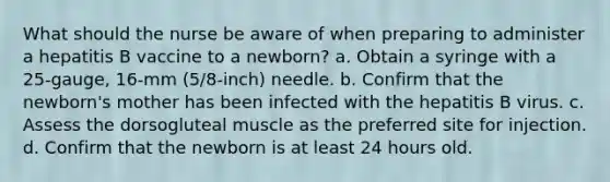 What should the nurse be aware of when preparing to administer a hepatitis B vaccine to a newborn? a. Obtain a syringe with a 25-gauge, 16-mm (5/8-inch) needle. b. Confirm that the newborn's mother has been infected with the hepatitis B virus. c. Assess the dorsogluteal muscle as the preferred site for injection. d. Confirm that the newborn is at least 24 hours old.