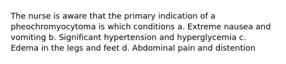 The nurse is aware that the primary indication of a pheochromyocytoma is which conditions a. Extreme nausea and vomiting b. Significant hypertension and hyperglycemia c. Edema in the legs and feet d. Abdominal pain and distention