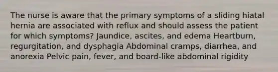 The nurse is aware that the primary symptoms of a sliding hiatal hernia are associated with reflux and should assess the patient for which symptoms? Jaundice, ascites, and edema Heartburn, regurgitation, and dysphagia Abdominal cramps, diarrhea, and anorexia Pelvic pain, fever, and board-like abdominal rigidity