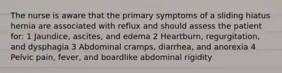 The nurse is aware that the primary symptoms of a sliding hiatus hernia are associated with reflux and should assess the patient for: 1 Jaundice, ascites, and edema 2 Heartburn, regurgitation, and dysphagia 3 Abdominal cramps, diarrhea, and anorexia 4 Pelvic pain, fever, and boardlike abdominal rigidity