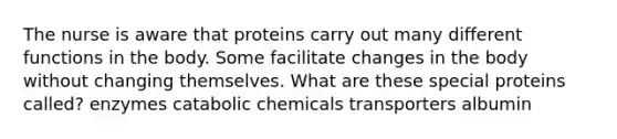 The nurse is aware that proteins carry out many different functions in the body. Some facilitate changes in the body without changing themselves. What are these special proteins called? enzymes catabolic chemicals transporters albumin