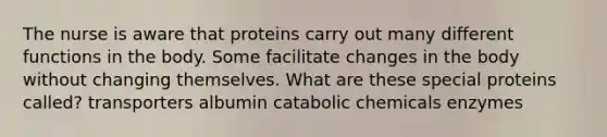 The nurse is aware that proteins carry out many different functions in the body. Some facilitate changes in the body without changing themselves. What are these special proteins called? transporters albumin catabolic chemicals enzymes