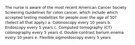 The nurse is aware of the most recent American Cancer Society Screening Guidelines for colon cancer, which include which accepted testing modalities for people over the age of 50? (Select all that apply.) a. Colonoscopy every 10 years b. Endoscopy every 5 years c. Computed tomography (CT) colonography every 5 years d. Double-contrast barium enema every 10 years e. Flexible sigmoidoscopy every 5 years