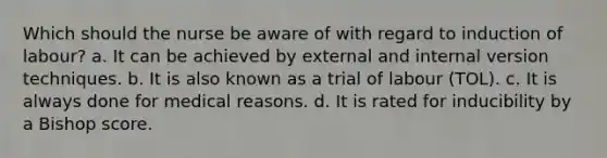 Which should the nurse be aware of with regard to induction of labour? a. It can be achieved by external and internal version techniques. b. It is also known as a trial of labour (TOL). c. It is always done for medical reasons. d. It is rated for inducibility by a Bishop score.