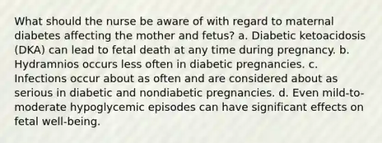 What should the nurse be aware of with regard to maternal diabetes affecting the mother and fetus? a. Diabetic ketoacidosis (DKA) can lead to fetal death at any time during pregnancy. b. Hydramnios occurs less often in diabetic pregnancies. c. Infections occur about as often and are considered about as serious in diabetic and nondiabetic pregnancies. d. Even mild-to-moderate hypoglycemic episodes can have significant effects on fetal well-being.