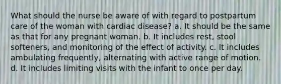 What should the nurse be aware of with regard to postpartum care of the woman with cardiac disease? a. It should be the same as that for any pregnant woman. b. It includes rest, stool softeners, and monitoring of the effect of activity. c. It includes ambulating frequently, alternating with active range of motion. d. It includes limiting visits with the infant to once per day.