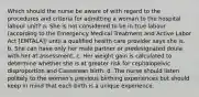 Which should the nurse be aware of with regard to the procedures and criteria for admitting a woman to the hospital labour unit? a. She is not considered to be in true labour (according to the Emergency Medical Treatment and Active Labor Act [EMTALA]) until a qualified health care provider says she is. b. She can have only her male partner or predesignated doula with her at assessment. c. Her weight gain is calculated to determine whether she is at greater risk for cephalopelvic disproportion and Caesarean birth. d. The nurse should listen politely to the woman's previous birthing experiences but should keep in mind that each birth is a unique experience.