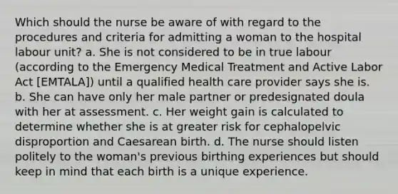 Which should the nurse be aware of with regard to the procedures and criteria for admitting a woman to the hospital labour unit? a. She is not considered to be in true labour (according to the Emergency Medical Treatment and Active Labor Act [EMTALA]) until a qualified health care provider says she is. b. She can have only her male partner or predesignated doula with her at assessment. c. Her weight gain is calculated to determine whether she is at greater risk for cephalopelvic disproportion and Caesarean birth. d. The nurse should listen politely to the woman's previous birthing experiences but should keep in mind that each birth is a unique experience.