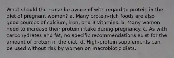 What should the nurse be aware of with regard to protein in the diet of pregnant women? a. Many protein-rich foods are also good sources of calcium, iron, and B vitamins. b. Many women need to increase their protein intake during pregnancy. c. As with carbohydrates and fat, no specific recommendations exist for the amount of protein in the diet. d. High-protein supplements can be used without risk by women on macrobiotic diets.