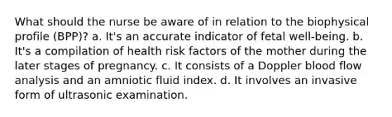 What should the nurse be aware of in relation to the biophysical profile (BPP)? a. It's an accurate indicator of fetal well-being. b. It's a compilation of health risk factors of the mother during the later stages of pregnancy. c. It consists of a Doppler blood flow analysis and an amniotic fluid index. d. It involves an invasive form of ultrasonic examination.