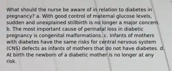 What should the nurse be aware of in relation to diabetes in pregnancy? a. With good control of maternal glucose levels, sudden and unexplained stillbirth is no longer a major concern. b. The most important cause of perinatal loss in diabetic pregnancy is congenital malformations. c. Infants of mothers with diabetes have the same risks for central nervous system (CNS) defects as infants of mothers that do not have diabetes. d. At birth the newborn of a diabetic mother is no longer at any risk.