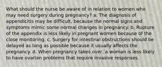 What should the nurse be aware of in relation to women who may need surgery during pregnancy? a. The diagnosis of appendicitis may be difficult, because the normal signs and symptoms mimic some normal changes in pregnancy. b. Rupture of the appendix is less likely in pregnant women because of the close monitoring. c. Surgery for intestinal obstructions should be delayed as long as possible because it usually affects the pregnancy. d. When pregnancy takes over, a woman is less likely to have ovarian problems that require invasive responses.