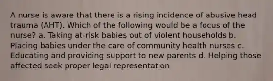 A nurse is aware that there is a rising incidence of abusive head trauma (AHT). Which of the following would be a focus of the nurse? a. Taking at-risk babies out of violent households b. Placing babies under the care of community health nurses c. Educating and providing support to new parents d. Helping those affected seek proper legal representation