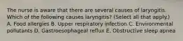 The nurse is aware that there are several causes of laryngitis. Which of the following causes laryngitis? (Select all that apply.) A. Food allergies B. Upper respiratory infection C. Environmental pollutants D. Gastroesophageal reflux E. Obstructive sleep apnea