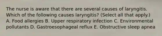 The nurse is aware that there are several causes of laryngitis. Which of the following causes laryngitis? (Select all that apply.) A. Food allergies B. Upper respiratory infection C. Environmental pollutants D. Gastroesophageal reflux E. Obstructive sleep apnea