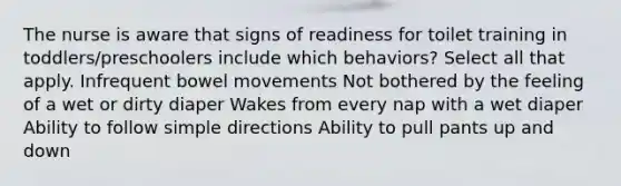 The nurse is aware that signs of readiness for toilet training in toddlers/preschoolers include which behaviors? Select all that apply. Infrequent bowel movements Not bothered by the feeling of a wet or dirty diaper Wakes from every nap with a wet diaper Ability to follow simple directions Ability to pull pants up and down