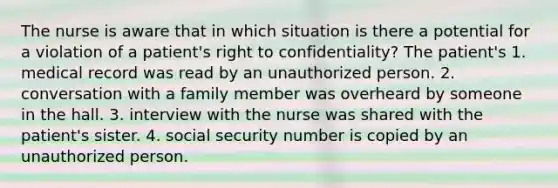 The nurse is aware that in which situation is there a potential for a violation of a patient's right to confidentiality? The patient's 1. medical record was read by an unauthorized person. 2. conversation with a family member was overheard by someone in the hall. 3. interview with the nurse was shared with the patient's sister. 4. social security number is copied by an unauthorized person.