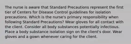 The nurse is aware that Standard Precautions represent the first tier of Centers for Disease Control guidelines for isolation precautions. Which is the nurse's primary responsibility when following Standard Precautions? Wear gloves for all contact with the client. Consider all body substances potentially infectious. Place a body substance isolation sign on the client's door. Wear gloves and a gown whenever caring for the client.