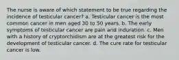 The nurse is aware of which statement to be true regarding the incidence of testicular cancer? a. Testicular cancer is the most common cancer in men aged 30 to 50 years. b. The early symptoms of testicular cancer are pain and induration. c. Men with a history of cryptorchidism are at the greatest risk for the development of testicular cancer. d. The cure rate for testicular cancer is low.