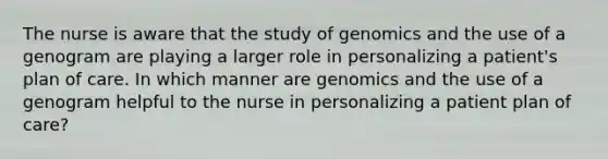 The nurse is aware that the study of genomics and the use of a genogram are playing a larger role in personalizing a patient's plan of care. In which manner are genomics and the use of a genogram helpful to the nurse in personalizing a patient plan of care?