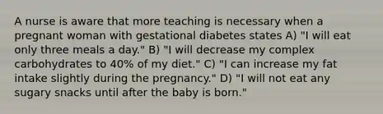 A nurse is aware that more teaching is necessary when a pregnant woman with gestational diabetes states A) "I will eat only three meals a day." B) "I will decrease my complex carbohydrates to 40% of my diet." C) "I can increase my fat intake slightly during the pregnancy." D) "I will not eat any sugary snacks until after the baby is born."