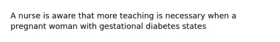 A nurse is aware that more teaching is necessary when a pregnant woman with gestational diabetes states