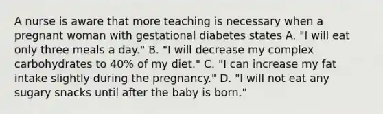 A nurse is aware that more teaching is necessary when a pregnant woman with gestational diabetes states A. "I will eat only three meals a day." B. "I will decrease my complex carbohydrates to 40% of my diet." C. "I can increase my fat intake slightly during the pregnancy." D. "I will not eat any sugary snacks until after the baby is born."