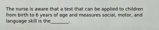 The nurse is aware that a test that can be applied to children from birth to 6 years of age and measures social, motor, and language skill is the________.