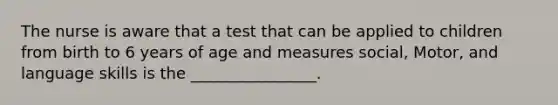 The nurse is aware that a test that can be applied to children from birth to 6 years of age and measures social, Motor, and language skills is the ________________.