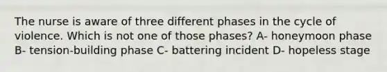 The nurse is aware of three different phases in the cycle of violence. Which is not one of those phases? A- honeymoon phase B- tension-building phase C- battering incident D- hopeless stage