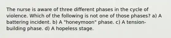 The nurse is aware of three different phases in the cycle of violence. Which of the following is not one of those phases? a) A battering incident. b) A "honeymoon" phase. c) A tension-building phase. d) A hopeless stage.