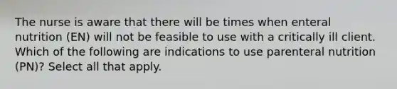 The nurse is aware that there will be times when enteral nutrition (EN) will not be feasible to use with a critically ill client. Which of the following are indications to use parenteral nutrition (PN)? Select all that apply.