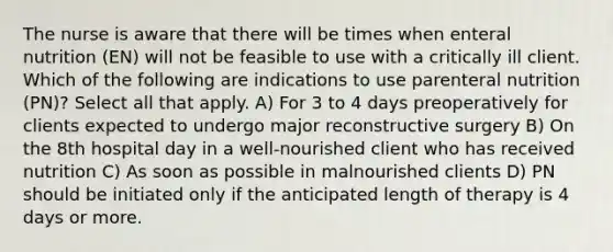 The nurse is aware that there will be times when enteral nutrition (EN) will not be feasible to use with a critically ill client. Which of the following are indications to use parenteral nutrition (PN)? Select all that apply. A) For 3 to 4 days preoperatively for clients expected to undergo major reconstructive surgery B) On the 8th hospital day in a well-nourished client who has received nutrition C) As soon as possible in malnourished clients D) PN should be initiated only if the anticipated length of therapy is 4 days or more.