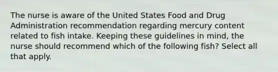 The nurse is aware of the United States Food and Drug Administration recommendation regarding mercury content related to fish intake. Keeping these guidelines in mind, the nurse should recommend which of the following fish? Select all that apply.