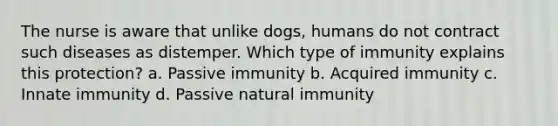 The nurse is aware that unlike dogs, humans do not contract such diseases as distemper. Which type of immunity explains this protection? a. Passive immunity b. Acquired immunity c. Innate immunity d. Passive natural immunity