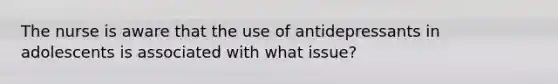 The nurse is aware that the use of antidepressants in adolescents is associated with what issue?