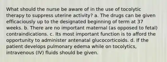 What should the nurse be aware of in the use of tocolytic therapy to suppress uterine activity? a. The drugs can be given efficaciously up to the designated beginning of term at 37 weeks. b. There are no important maternal (as opposed to fetal) contraindications. c. Its most important function is to afford the opportunity to administer antenatal glucocorticoids. d. If the patient develops pulmonary edema while on tocolytics, intravenous (IV) fluids should be given.