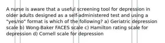 A nurse is aware that a useful screening tool for depression in older adults designed as a self-administered test and using a "yes/no" format is which of the following? a) Geriatric depression scale b) Wong-Baker FACES scale c) Hamilton rating scale for depression d) Cornell scale for depression