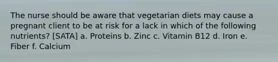 The nurse should be aware that vegetarian diets may cause a pregnant client to be at risk for a lack in which of the following nutrients? [SATA] a. Proteins b. Zinc c. Vitamin B12 d. Iron e. Fiber f. Calcium