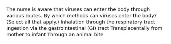 The nurse is aware that viruses can enter the body through various routes. By which methods can viruses enter the body? (Select all that apply.) Inhalation through the respiratory tract Ingestion via the gastrointestinal (GI) tract Transplacentally from mother to infant Through an animal bite