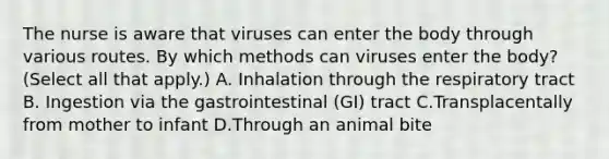 The nurse is aware that viruses can enter the body through various routes. By which methods can viruses enter the body? (Select all that apply.) A. Inhalation through the respiratory tract B. Ingestion via the gastrointestinal (GI) tract C.Transplacentally from mother to infant D.Through an animal bite