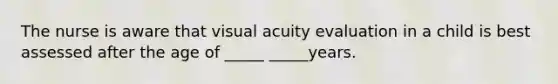 The nurse is aware that visual acuity evaluation in a child is best assessed after the age of _____ _____years.