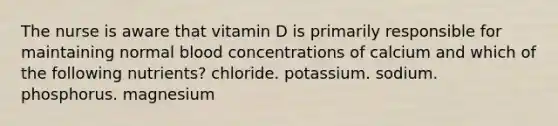 The nurse is aware that vitamin D is primarily responsible for maintaining normal blood concentrations of calcium and which of the following nutrients? chloride. potassium. sodium. phosphorus. magnesium