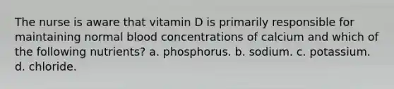 The nurse is aware that vitamin D is primarily responsible for maintaining normal blood concentrations of calcium and which of the following nutrients? a. phosphorus. b. sodium. c. potassium. d. chloride.