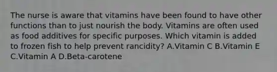 The nurse is aware that vitamins have been found to have other functions than to just nourish the body. Vitamins are often used as food additives for specific purposes. Which vitamin is added to frozen fish to help prevent rancidity? A.Vitamin C B.Vitamin E C.Vitamin A D.Beta-carotene