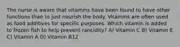 The nurse is aware that vitamins have been found to have other functions than to just nourish the body. Vitamins are often used as food additives for specific purposes. Which vitamin is added to frozen fish to help prevent rancidity? A) Vitamin C B) Vitamin E C) Vitamin A D) Vitamin B12