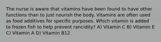 The nurse is aware that vitamins have been found to have other functions than to just nourish the body. Vitamins are often used as food additives for specific purposes. Which vitamin is added to frozen fish to help prevent rancidity? A) Vitamin C B) Vitamin E C) Vitamin A D) Vitamin B12