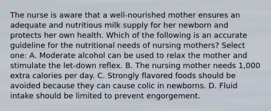 The nurse is aware that a well-nourished mother ensures an adequate and nutritious milk supply for her newborn and protects her own health. Which of the following is an accurate guideline for the nutritional needs of nursing mothers? Select one: A. Moderate alcohol can be used to relax the mother and stimulate the let-down reflex. B. The nursing mother needs 1,000 extra calories per day. C. Strongly flavored foods should be avoided because they can cause colic in newborns. D. Fluid intake should be limited to prevent engorgement.