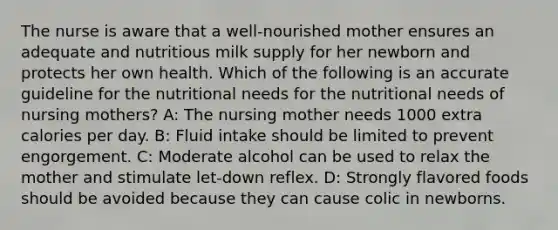 The nurse is aware that a well-nourished mother ensures an adequate and nutritious milk supply for her newborn and protects her own health. Which of the following is an accurate guideline for the nutritional needs for the nutritional needs of nursing mothers? A: The nursing mother needs 1000 extra calories per day. B: Fluid intake should be limited to prevent engorgement. C: Moderate alcohol can be used to relax the mother and stimulate let-down reflex. D: Strongly flavored foods should be avoided because they can cause colic in newborns.